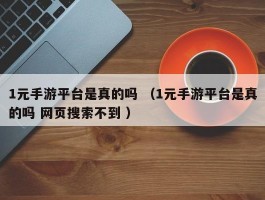 1元手游平台是真的吗 （1元手游平台是真的吗 网页搜索不到 ）