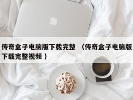 传奇盒子电脑版下载完整 （传奇盒子电脑版下载完整视频 ）