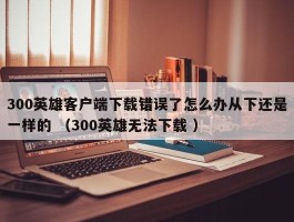 300英雄客户端下载错误了怎么办从下还是一样的 （300英雄无法下载 ）