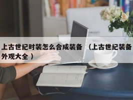 上古世纪时装怎么合成装备 （上古世纪装备外观大全 ）