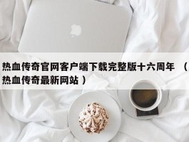 热血传奇官网客户端下载完整版十六周年 （热血传奇最新网站 ）