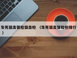 生死狙击冒险狙击枪 （生死狙击冒险枪排行 ）