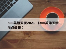 300英雄天赋2021 （300英雄天赋加点最新 ）
