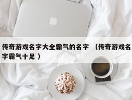 传奇游戏名字大全霸气的名字 （传奇游戏名字霸气十足 ）