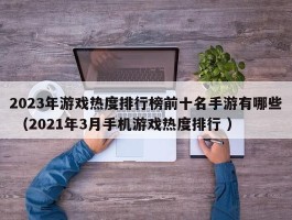 2023年游戏热度排行榜前十名手游有哪些 （2021年3月手机游戏热度排行 ）