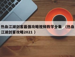 热血江湖剑客最强攻略视频教学全集 （热血江湖剑客攻略2021 ）