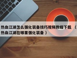 热血江湖怎么强化装备技巧视频教程下载 （热血江湖在哪里强化装备 ）