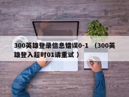 300英雄登录信息错误0-1 （300英雄登入超时01请重试 ）