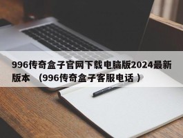 996传奇盒子官网下载电脑版2024最新版本 （996传奇盒子客服电话 ）