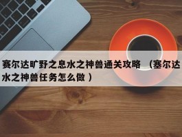 赛尔达旷野之息水之神兽通关攻略 （塞尔达水之神兽任务怎么做 ）