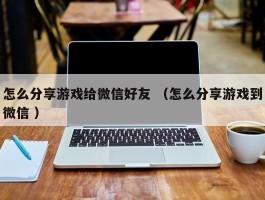 怎么分享游戏给微信好友 （怎么分享游戏到微信 ）
