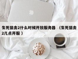 生死狙击2什么时候开放服务器 （生死狙击2几点开服 ）