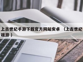 上古世纪手游下载官方网站安卓 （上古世纪端游 ）