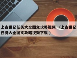 上古世纪任务大全图文攻略视频 （上古世纪任务大全图文攻略视频下载 ）