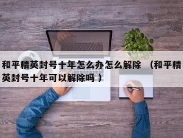 和平精英封号十年怎么办怎么解除 （和平精英封号十年可以解除吗 ）