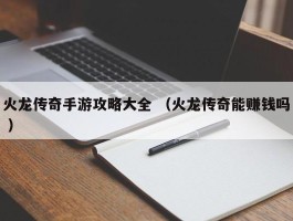 火龙传奇手游攻略大全 （火龙传奇能赚钱吗 ）