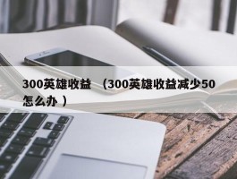 300英雄收益 （300英雄收益减少50怎么办 ）