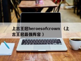 上古王冠heroesofcrown （上古王冠最强阵容 ）