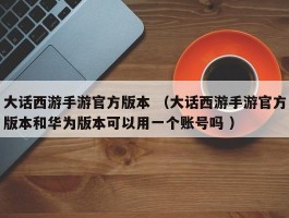大话西游手游官方版本 （大话西游手游官方版本和华为版本可以用一个账号吗 ）