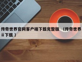传奇世界官网客户端下载完整版 （传奇世界ⅱ下载 ）