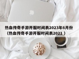热血传奇手游开服时间表2023年6月份 （热血传奇手游开服时间表2021 ）