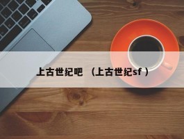 上古世纪吧 （上古世纪sf ）