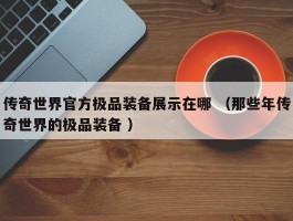 传奇世界官方极品装备展示在哪 （那些年传奇世界的极品装备 ）