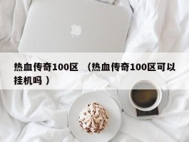热血传奇100区 （热血传奇100区可以挂机吗 ）