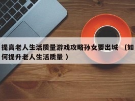 提高老人生活质量游戏攻略孙女要出城 （如何提升老人生活质量 ）