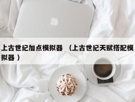 上古世纪加点模拟器 （上古世纪天赋搭配模拟器 ）