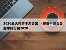 2020最火传奇手游合击 （传奇手游合击版本排行榜2020 ）