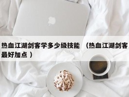 热血江湖剑客学多少级技能 （热血江湖剑客最好加点 ）
