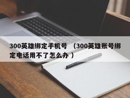 300英雄绑定手机号 （300英雄账号绑定电话用不了怎么办 ）