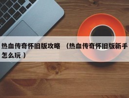 热血传奇怀旧版攻略 （热血传奇怀旧版新手怎么玩 ）