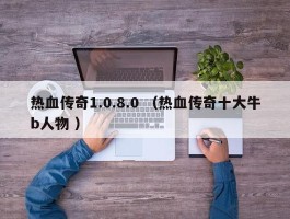 热血传奇1.0.8.0 （热血传奇十大牛b人物 ）