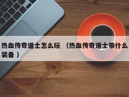 热血传奇道士怎么玩 （热血传奇道士带什么装备 ）