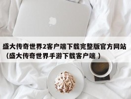 盛大传奇世界2客户端下载完整版官方网站 （盛大传奇世界手游下载客户端 ）