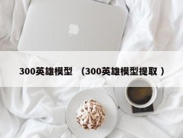 300英雄模型 （300英雄模型提取 ）