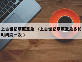 上古世纪草原圣象 （上古世纪草原圣象多长时间刷一次 ）