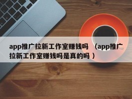 app推广拉新工作室赚钱吗 （app推广拉新工作室赚钱吗是真的吗 ）