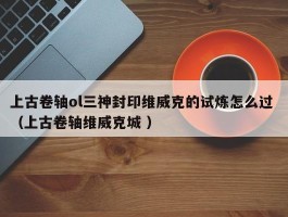 上古卷轴ol三神封印维威克的试炼怎么过 （上古卷轴维威克城 ）