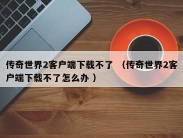 传奇世界2客户端下载不了 （传奇世界2客户端下载不了怎么办 ）