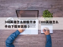 300英雄怎么卸载干净 （300英雄怎么手动下载安装包 ）
