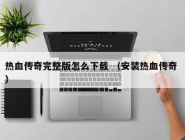 热血传奇完整版怎么下载 （安装热血传奇 ）