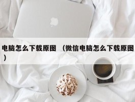 电脑怎么下载原图 （微信电脑怎么下载原图 ）