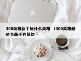 300英雄新手玩什么英雄 （300英雄最适合新手的英雄 ）