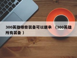 300英雄哪些装备可以继承 （300英雄所有装备 ）