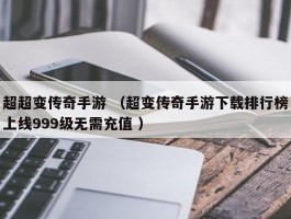 超超变传奇手游 （超变传奇手游下载排行榜上线999级无需充值 ）
