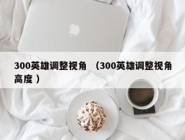 300英雄调整视角 （300英雄调整视角高度 ）