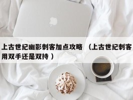 上古世纪幽影刺客加点攻略 （上古世纪刺客用双手还是双持 ）